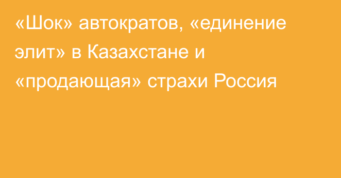 «Шок» автократов, «единение элит» в Казахстане и «продающая» страхи Россия