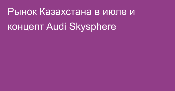 Рынок Казахстана в июле и концепт Audi Skysphere