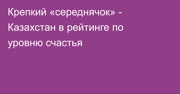 Крепкий «середнячок» - Казахстан в рейтинге по уровню счастья