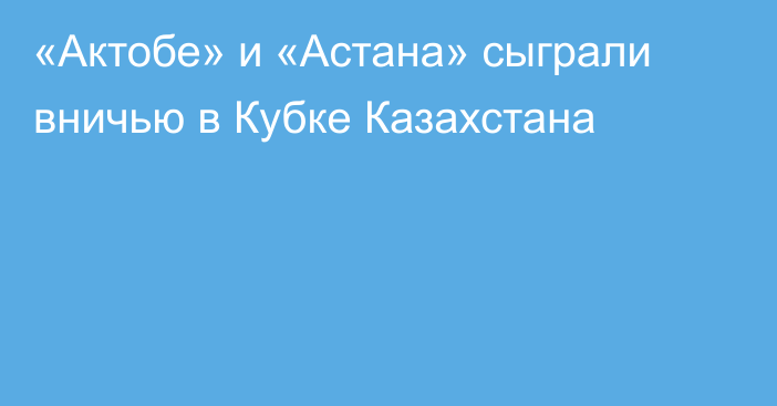 «Актобе» и «Астана» сыграли вничью в Кубке Казахстана