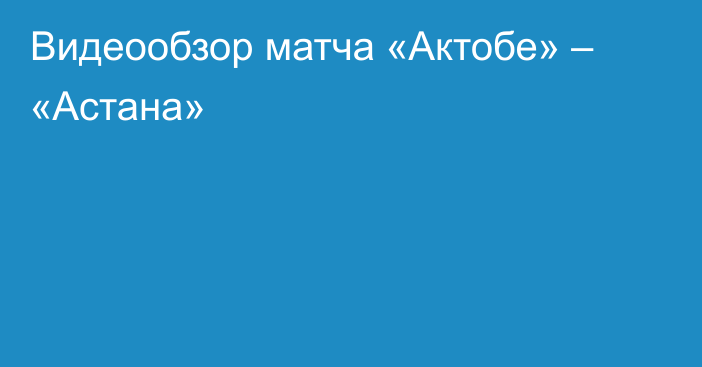 Видеообзор матча «Актобе» – «Астана»