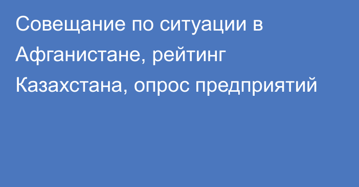 Совещание по ситуации в Афганистане, рейтинг Казахстана, опрос предприятий