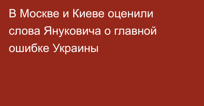 В Москве и Киеве оценили слова Януковича о главной ошибке Украины