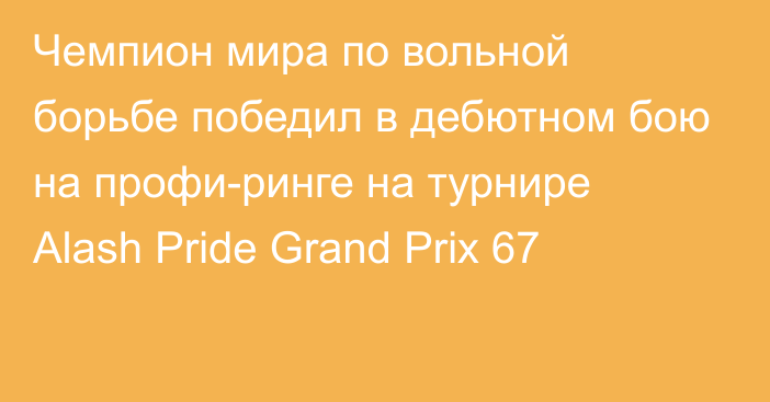 Чемпион мира по вольной борьбе победил в дебютном бою на профи-ринге на турнире Аlash Pride Grand Prix 67