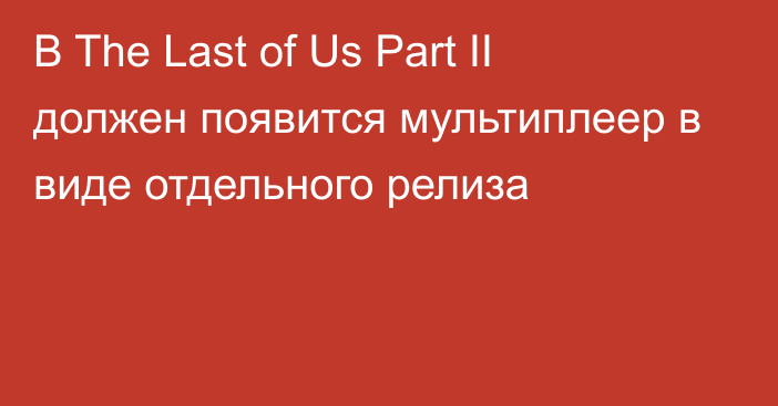 В The Last of Us Part II должен появится мультиплеер в виде отдельного релиза