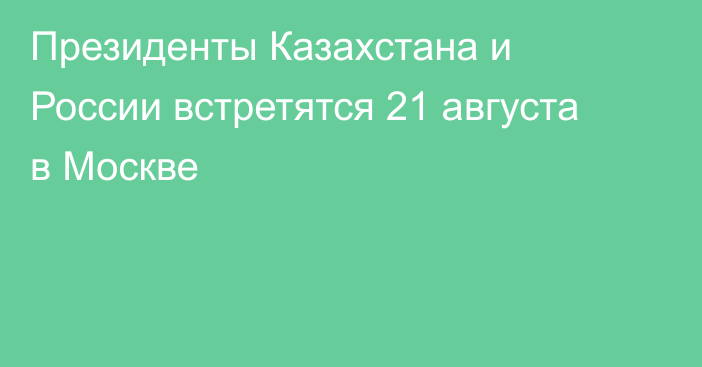 Президенты Казахстана и России встретятся 21 августа в Москве