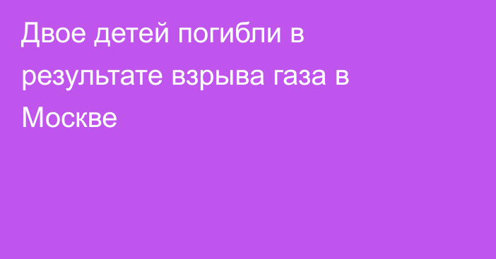 Двое детей погибли в результате взрыва газа в Москве