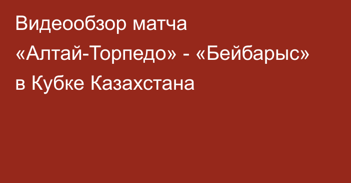 Видеообзор матча «Алтай-Торпедо» - «Бейбарыс» в Кубке Казахстана