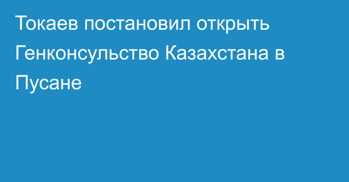 Токаев постановил открыть Генконсульство Казахстана в Пусане