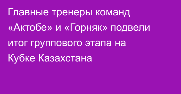 Главные тренеры команд «Актобе» и «Горняк» подвели итог группового этапа на Кубке Казахстана