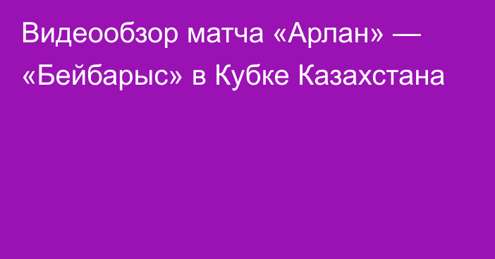 Видеообзор матча «Арлан» — «Бейбарыс» в Кубке Казахстана