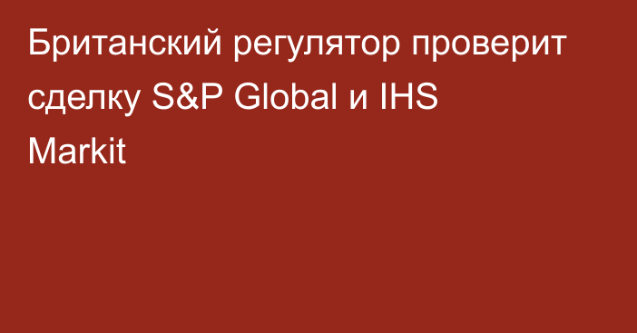 Британский регулятор проверит сделку S&P Global и IHS Markit