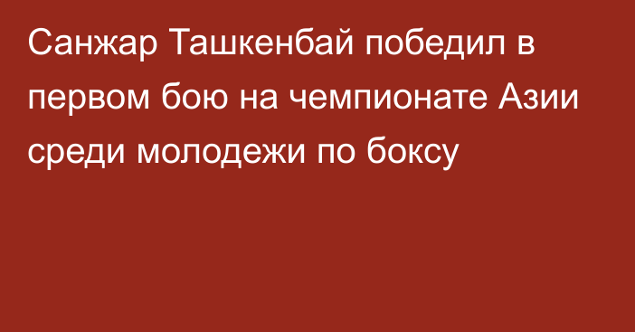 Санжар Ташкенбай победил в первом бою на чемпионате Азии среди молодежи по боксу