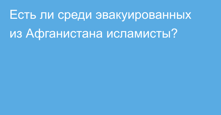 Есть ли среди эвакуированных из Афганистана исламисты?