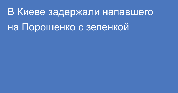 В Киеве задержали напавшего на Порошенко с зеленкой