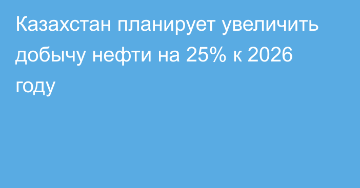 Казахстан планирует увеличить добычу нефти на 25% к 2026 году