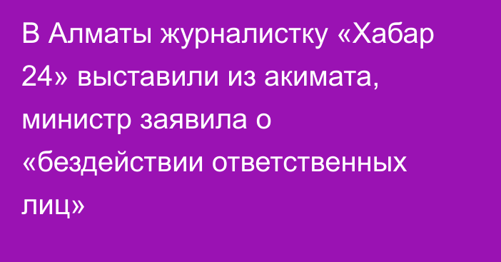 В Алматы журналистку «Хабар 24» выставили из акимата, министр заявила о «бездействии ответственных лиц»