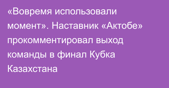 «Вовремя использовали момент». Наставник «Актобе» прокомментировал выход команды в финал Кубка Казахстана