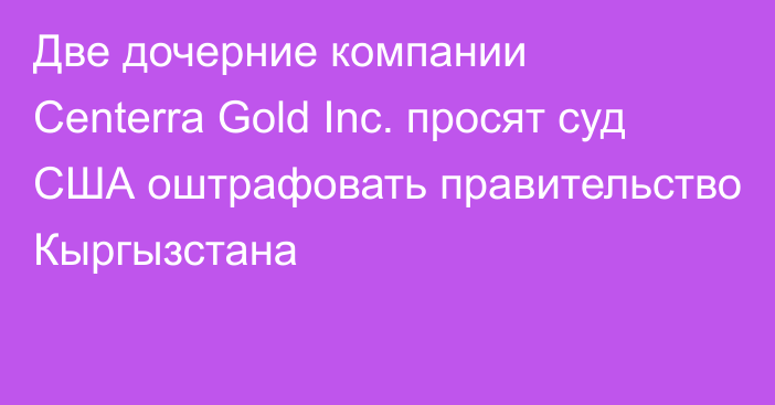 Две дочерние компании Centerra Gold Inc. просят суд США оштрафовать правительство Кыргызстана