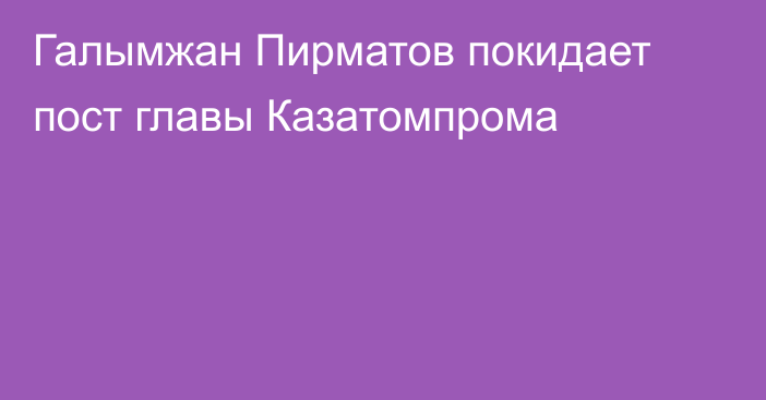 Галымжан Пирматов покидает пост главы Казатомпрома