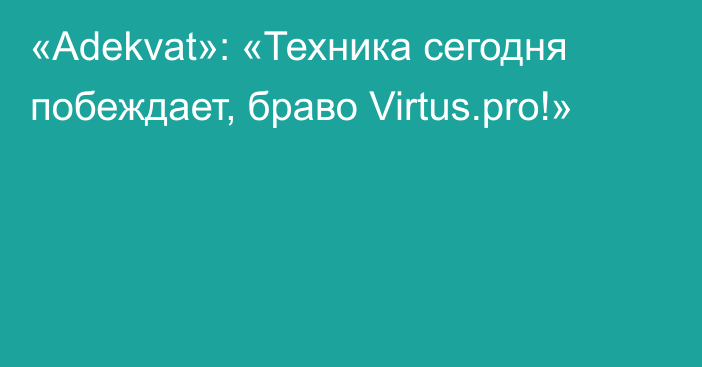«Adekvat»: «Техника сегодня побеждает, браво Virtus.pro!»