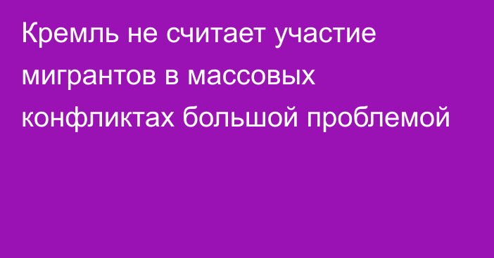 Кремль не считает участие мигрантов в массовых конфликтах большой проблемой