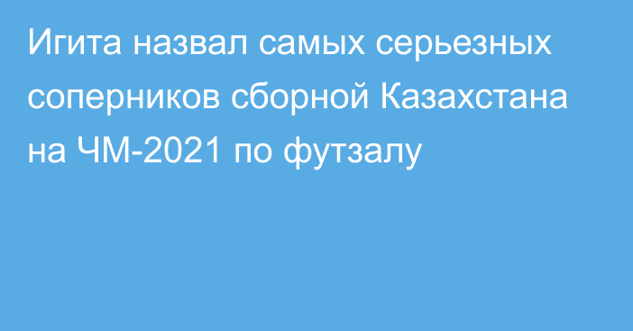 Игита назвал самых серьезных соперников сборной Казахстана на ЧМ-2021 по футзалу