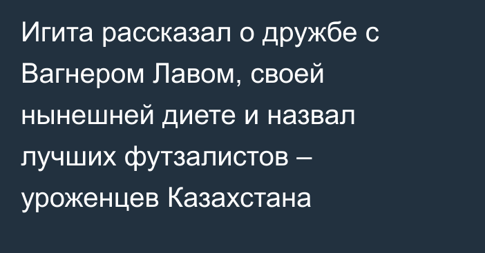 Игита рассказал о дружбе с Вагнером Лавом, своей нынешней диете и назвал лучших футзалистов – уроженцев Казахстана