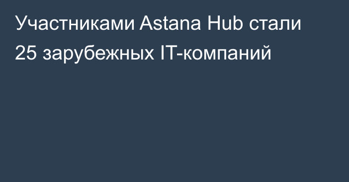 Участниками Astana Hub стали 25 зарубежных IT-компаний