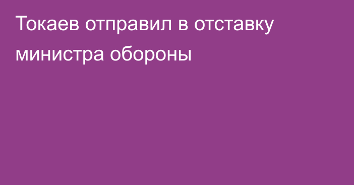 Токаев отправил в отставку министра обороны