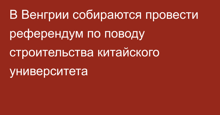 В Венгрии собираются провести референдум по поводу строительства китайского университета