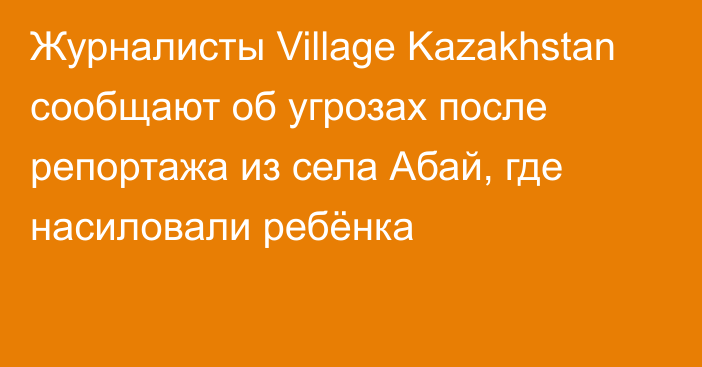 Журналисты Village Kazakhstan сообщают об угрозах после репортажа из села Абай, где насиловали ребёнка