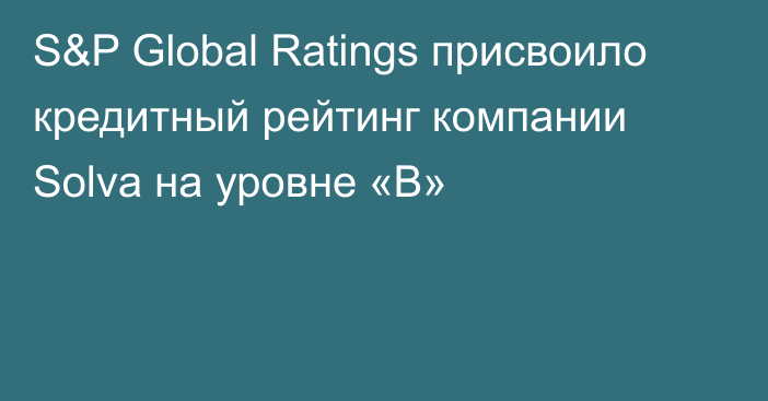 S&P Global Ratings присвоило кредитный рейтинг компании Solva на уровне «В»