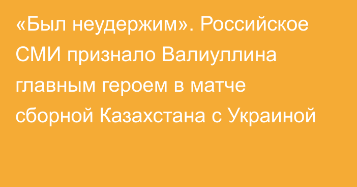 «Был неудержим». Российское СМИ признало Валиуллина главным героем в матче сборной Казахстана с Украиной