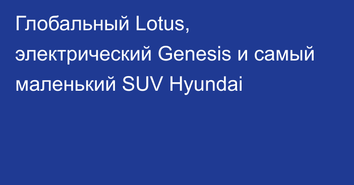 Глобальный Lotus, электрический Genesis и самый маленький SUV Hyundai