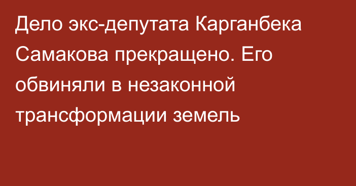 Дело экс-депутата Карганбека Самакова прекращено. Его обвиняли в незаконной трансформации земель