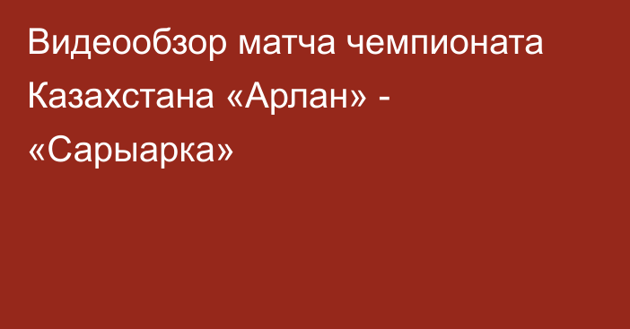 Видеообзор матча чемпионата Казахстана «Арлан» - «Сарыарка»