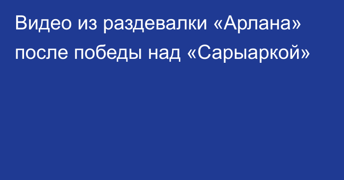 Видео из раздевалки «Арлана» после победы над «Сарыаркой»