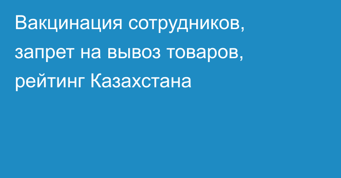 Вакцинация сотрудников, запрет на вывоз товаров, рейтинг Казахстана