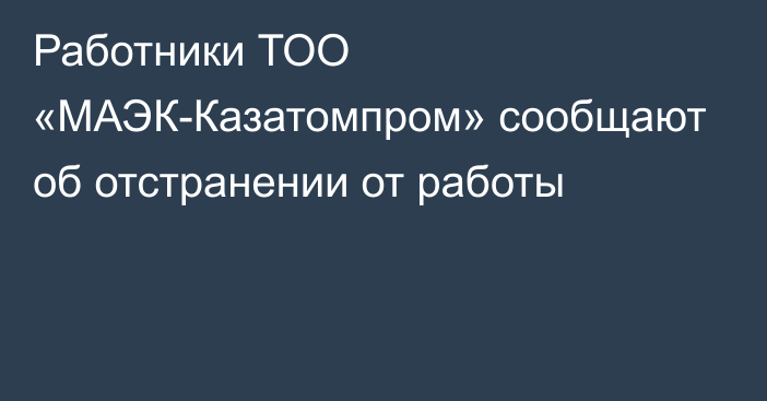 Работники ТОО «МАЭК-Казатомпром» сообщают об отстранении от работы