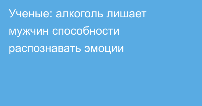 Ученые: алкоголь лишает мужчин способности распознавать эмоции