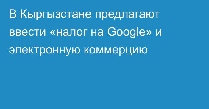 В Кыргызстане предлагают ввести «налог на Google» и электронную коммерцию