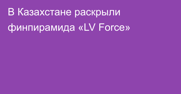 В Казахстане раскрыли  финпирамида «LV Force»