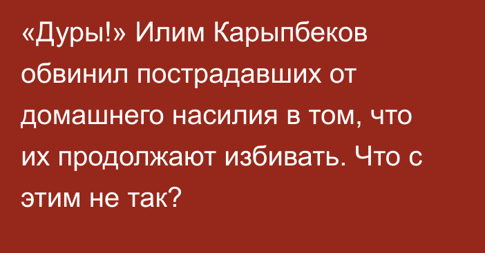 «Дуры!» Илим Карыпбеков обвинил пострадавших от домашнего насилия в том, что их продолжают избивать. Что с этим не так?
