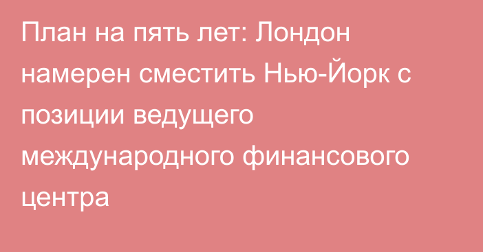 План на пять лет: Лондон намерен сместить Нью-Йорк с позиции ведущего международного финансового центра