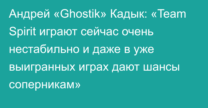 Андрей «Ghostik» Кадык: «Team Spirit играют сейчас очень нестабильно и даже в уже выигранных играх дают шансы соперникам»