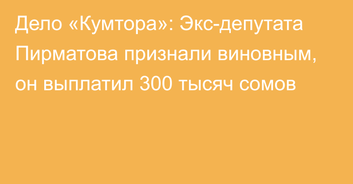 Дело «Кумтора»: Экс-депутата Пирматова признали виновным, он выплатил 300 тысяч сомов