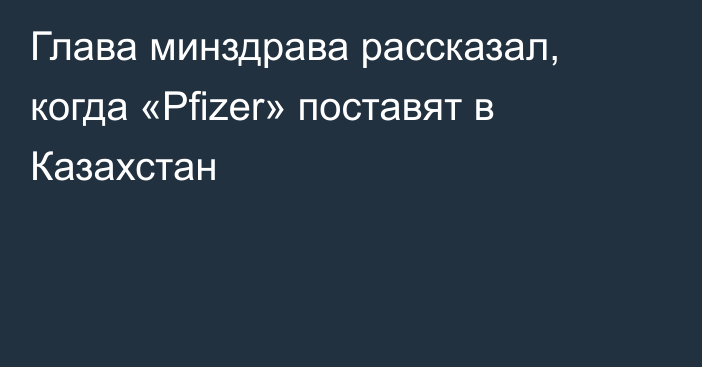 Глава минздрава рассказал, когда «Pfizer» поставят в Казахстан