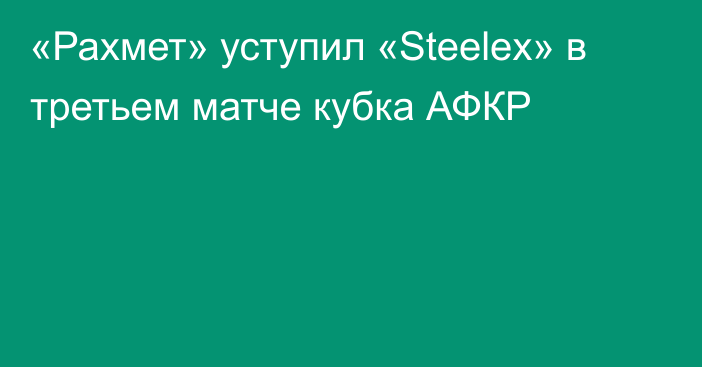 «Рахмет» уступил «Steelex» в третьем матче кубка АФКР