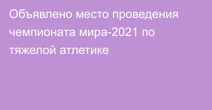 Объявлено место проведения чемпионата мира-2021 по тяжелой атлетике